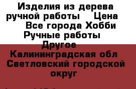 Изделия из дерева ручной работы  › Цена ­ 1 - Все города Хобби. Ручные работы » Другое   . Калининградская обл.,Светловский городской округ 